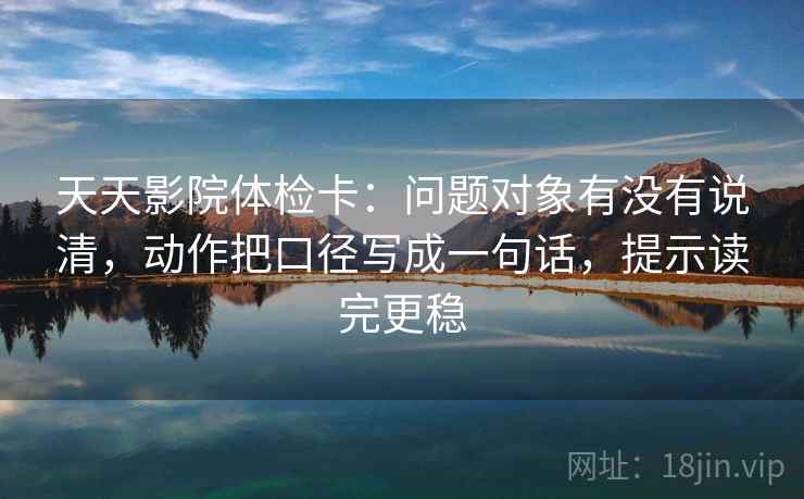 天天影院体检卡：问题对象有没有说清，动作把口径写成一句话，提示读完更稳