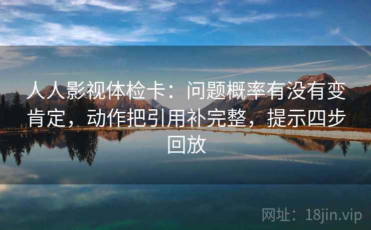 人人影视体检卡：问题概率有没有变肯定，动作把引用补完整，提示四步回放
