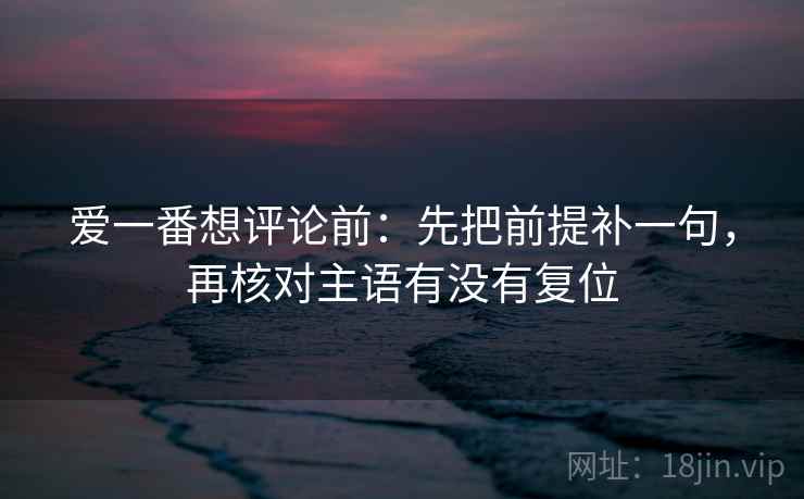爱一番想评论前：先把前提补一句，再核对主语有没有复位