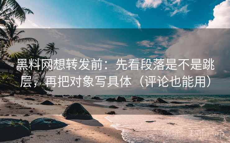 黑料网想转发前：先看段落是不是跳层，再把对象写具体（评论也能用）