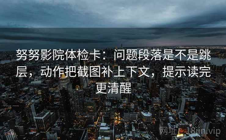 努努影院体检卡：问题段落是不是跳层，动作把截图补上下文，提示读完更清醒