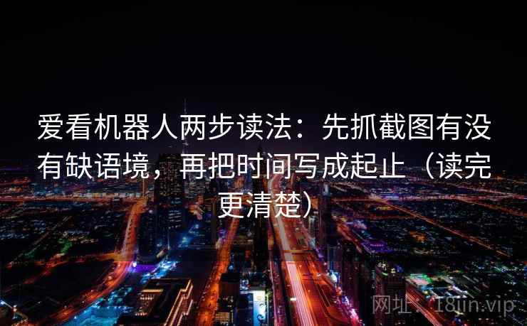 爱看机器人两步读法：先抓截图有没有缺语境，再把时间写成起止（读完更清楚）