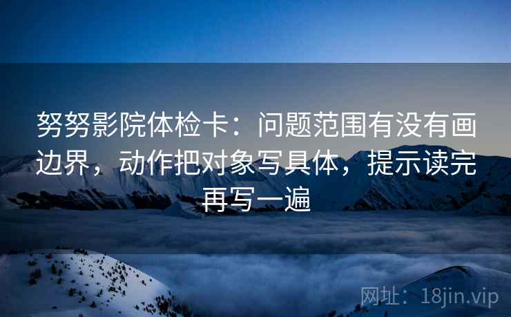 努努影院体检卡：问题范围有没有画边界，动作把对象写具体，提示读完再写一遍