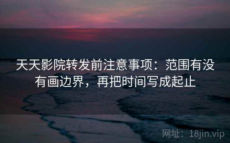 天天影院转发前注意事项：范围有没有画边界，再把时间写成起止