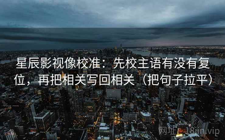 星辰影视像校准：先校主语有没有复位，再把相关写回相关（把句子拉平）