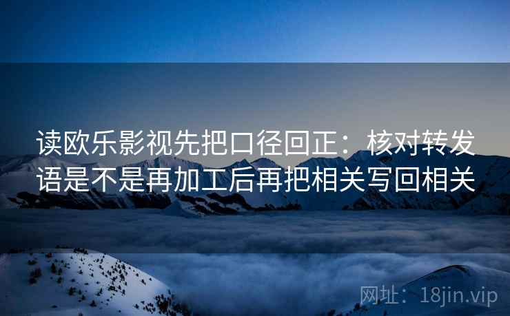 读欧乐影视先把口径回正：核对转发语是不是再加工后再把相关写回相关