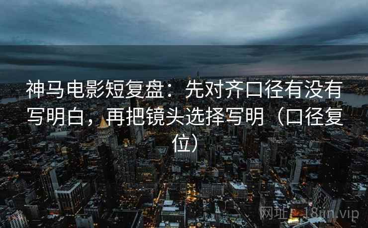 神马电影短复盘：先对齐口径有没有写明白，再把镜头选择写明（口径复位）