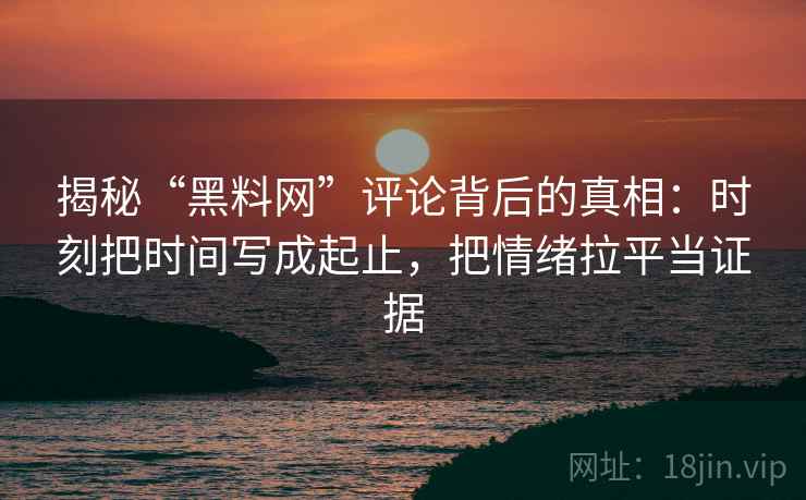 揭秘“黑料网”评论背后的真相：时刻把时间写成起止，把情绪拉平当证据