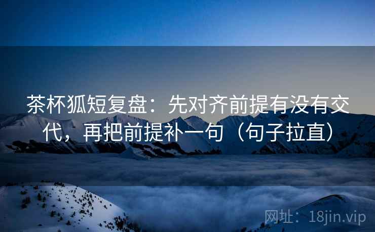茶杯狐短复盘：先对齐前提有没有交代，再把前提补一句（句子拉直）