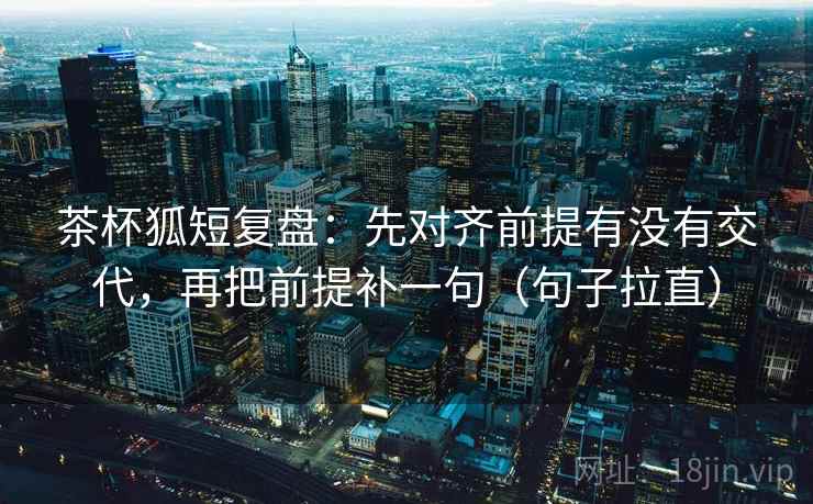 茶杯狐短复盘：先对齐前提有没有交代，再把前提补一句（句子拉直）