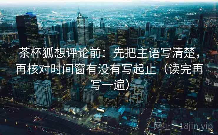 茶杯狐想评论前：先把主语写清楚，再核对时间窗有没有写起止（读完再写一遍）