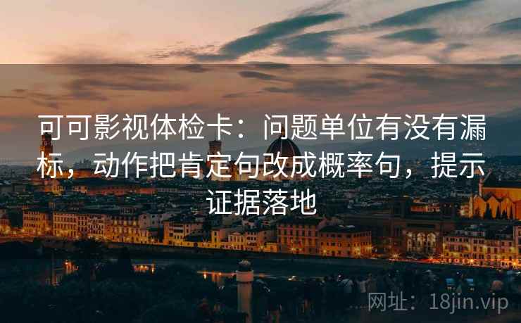 可可影视体检卡：问题单位有没有漏标，动作把肯定句改成概率句，提示证据落地