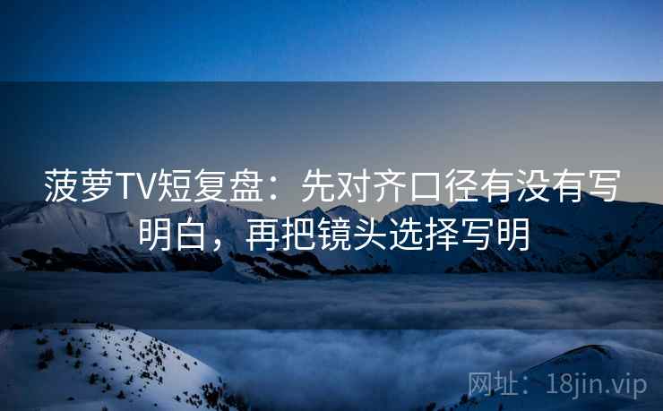 菠萝TV短复盘:先对齐口径有没有写明白,再把镜头选择写明 菠萝TV短复盘:先对齐口径有没有写明白,再把镜头选择写明